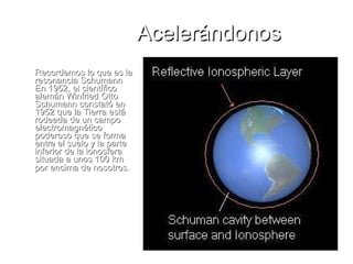 Acelerándonos Recordemos lo que es la resonancia Schumann En 1952, el científico alemán Winfried Otto Schumann constató en 1952 que la Tierra está rodeada de un campo electromagnético poderoso que se forma entre el suelo y la parte inferior de la ionosfera situada a unos 100 km por encima de nosotros.   