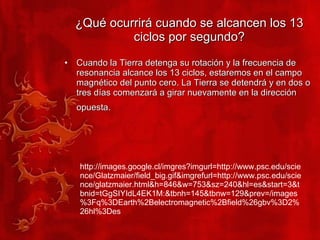 ¿Qué ocurrirá cuando se alcancen los 13 ciclos por segundo? Cuando la Tierra detenga su rotación y la frecuencia de resonancia alcance los 13 ciclos, estaremos en el campo magnético del punto cero. La Tierra se detendrá y en dos o tres días comenzará a girar nuevamente en la dirección opuesta.   http://images.google.cl/imgres?imgurl=http://www.psc.edu/science/Glatzmaier/field_big.gif&imgrefurl=http://www.psc.edu/science/glatzmaier.html&h=846&w=753&sz=240&hl=es&start=3&tbnid=tGgSIYIdL4EK1M:&tbnh=145&tbnw=129&prev=/images%3Fq%3DEarth%2Belectromagnetic%2Bfield%26gbv%3D2%26hl%3Des 