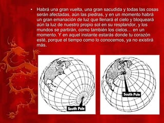 Habrá una gran vuelta, una gran sacudida y todas las cosas serán afectadas, aún las piedras, y en un momento habrá un gran emanación de luz que llenará el cielo y bloqueará aún la luz de nuestro propio sol en su resplandor, y los mundos se partirán, como también los cielos… en un momento. Y en aquel instante estarás donde tu corazón esté, porque el tiempo como lo conocemos, ya no existirá más. 