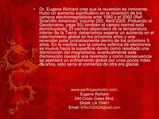 Dr. Eugene Richard cree que la reversión es inminente. Hubo un aumento significativo en la reversión de los campos electromagnéticos ente 1980 y el 2000 (Ref: Scientific American, Volume 292, Abril 2005, Probando el Geodynamo, page 55) también el campo normal está disminuyendo. El cambio dependerá de la temperatura interior de la Tierra; deberíamos esperar un aumento en el calentamiento global en los próximos años y una reversión polar probablemente dentro de los próximos 5 años. En la medida que la concha esférica de electrones se mueve hacia la superficie dando como resultado una disminución del magnetismo, eventualmente esta disminución causará una reversión y como consecuencia se asentará un enfriamiento global por unos pocos miles de años, esto sería el comienzo de otra era glacial. www.earthsgeomotor.com . Eugene Richard 244 Cross Gates Blvd. Slidell, LA 70461 Email:  [email_address] 