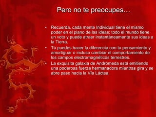 Pero no te preocupes… Recuerda, cada mente Individual tiene el mismo poder en el plano de las ideas; todo el mundo tiene un voto y puede atraer instantáneamente sus ideas a la Tierra. Tú puedes hacer la diferencia con tu pensamiento y amortiguar o incluso cambiar el comportamiento de los campos electromagnéticos terrestres. La exquisita galaxia de Andrómeda está emitiendo una poderosa fuerza hermanadora mientras gira y se abre paso hacia la Vía Láctea. 