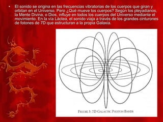 El sonido se origina en las frecuencias vibratorias de los cuerpos que giran y orbitan en el Universo. Pero ¿Qué mueve los cuerpos? Según los pleyadianos, la Mente Divina, o Dios, influye en todos los cuerpos del Universo mediante el movimiento. En la vía Láctea, el sonido viaja a través de los grandes cinturones de fotones de 7D que estructuran a la propia Galaxia. 