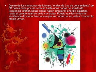 Dentro de los cinturones de fotones, “ondas de Luz de pensamiento” de 8D descienden por las octavas hasta unas ondas de sonido de frecuencia inferior. Estas ondas hacen circular la energía galáctica hasta el campo esférico de la vía láctea. Puesto que las ondas de sonido son de menor frecuencia que las ondas de luz, estas “cantan” la Mente Divina. 