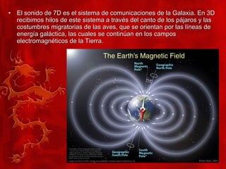 El sonido de 7D es el sistema de comunicaciones de la Galaxia. En 3D recibimos hilos de este sistema a través del canto de los pájaros y las costumbres migratorias de las aves, que se orientan por las líneas de energía galáctica, las cuales se continúan en los campos electromagnéticos de la Tierra. 