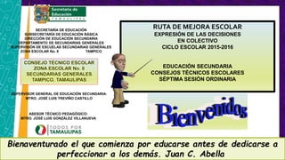 SECRETARÍA DE EDUCACIÓN
SUBSECRETARÍA DE EDUCACIÓN BÁSICA
DIRECCIÓN DE EDUCACIÓN SECUNDARIA
DEPARTAMENTO DE SECUNDARIAS GENERALES
SUPERVISIÓN DE ESCUELAS SECUNDARIAS GENERALES
ZONA ESCOLAR No. 8 TAMPICO
ASESOR TÉCNICO PEDAGÓGICO:
MTRO. JOSÉ LUIS GONZÁLEZ VILLANUEVA
SUPERVISOR GENERAL DE EDUCACIÓN SECUNDARIA:
MTRO. JOSÉ LUIS TREVIÑO CASTILLO
Bienaventurado el que comienza por educarse antes de dedicarse a
perfeccionar a los demás. Juan C. Abella
RUTA DE MEJORA ESCOLAR
EXPRESIÓN DE LAS DECISIONES
EN COLECTIVO
CICLO ESCOLAR 2015-2016
EDUCACIÓN SECUNDARIA
CONSEJOS TÉCNICOS ESCOLARES
SÉPTIMA SESIÓN ORDINARIA
 