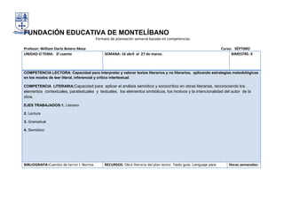 FUNDACIÓN EDUCATIVA DE MONTELÍBANO
                                           Formato de planeación semanal basado en competencias

Profesor: William Darío Botero Mesa                                                                                   Curso: SÉPTIMO
UNIDAD O TEMA: El cuento                        SEMANA: 16 abril al 27 de marzo.                                            BIMESTRE: II



COMPETENCIA LECTORA: Capacidad para interpretar y valorar textos literarios y no literarios, aplicando estrategias metodológicas
en los modos de leer literal, inferencial y crítico intertextual.

COMPETENCIA LITERARIA:Capacidad para aplicar el análisis semiótico y sociocrítico en obras literarias, reconociendo los
elementos contextuales, paratextuales y textuales, los elementos simbólicos, los motivos y la intencionalidad del autor de la
obra.

EJES TRABAJADOS:1. Literario

2. Lectura

3. Gramatical

4. Semiótico




BIBLIOGRAFIA:Cuentos de terror I. Norma.        RECURSOS: Obra literaria del plan lector. Texto guía: Lenguaje para       Horas semanales:
 