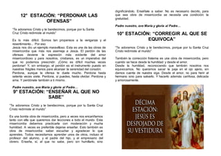 12° ESTACIÓN: “PERDONAR LAS
OFENSAS”
“Te adoramos Cristo y te bendecimos, porque por tu Santa
Cruz Cristo redimiste al mundo”
Es lo más difícil. Somos tan propensos a la venganza y el
resentimiento... Por eso
Jesús nos dio un ejemplo maravilloso. Esta es una de las obras de
misericordia que más nos asemeja a Jesús. El perdón de las
ofensas deviene la expresión más evidente del amor
misericordioso y para nosotros, cristianos, es un imperativo del
que no podemos prescindir. ¡Cómo es difícil muchas veces
perdonar! Y, sin embargo, el perdón es el instrumento puesto en
nuestras frágiles manos para alcanzar la serenidad del corazón.
Perdona, aunque la ofensa te duela mucho. Perdona hasta
setenta veces siete. Perdona, si puedes, hasta olvidar. Perdona y
ama. Y perdónate también a ti mismo.
Padre nuestro, ave María y gloria al Padre…
9° ESTACIÓN: “ENSEÑAR AL QUE NO
SABE”
“Te adoramos Cristo y te bendecimos, porque por tu Santa Cruz
Cristo redimiste al mundo”
Es una bonita obra de misericordia, pero a veces nos encariñamos
tanto con ella que queremos dar lecciones a todo el mundo. Esta
misericordia debemos practicarla con moderación y mucha
humildad. A veces es preferible dejarse enseñar. Esto también es
obra de misericordia: saber escuchar y agradecer lo que
aprendes. Todos necesitamos aprender unos de otros, incluso el
profesor del alumno, y el padre del hijo, y el empresario del
obrero. Enseña, sí, al que no sabe, pero sin humillarlo, sino
dignificándolo. Enséñale a saber. No es necesario decirlo, para
que sea obra de misericordia se necesita una condición: la
gratuidad.
Padre nuestro, ave María y gloria al Padre…
10° ESTACIÓN: “CORREGIR AL QUE SE
EQUIVOCA”
“Te adoramos Cristo y te bendecimos, porque por tu Santa Cruz
Cristo redimiste al mundo”
También la corrección fraterna es una obra de misericordia, pero
cuando se hace desde la humildad y desde el amor.
Desde la humildad, reconociendo que también nosotros nos
equivocamos. No queramos sacar la paja en el ojo ajeno, sin
darnos cuenta de nuestra viga. Desde el amor, no para herir al
hermano sino para salvarlo. Y hacerlo además cariñosa, delicada
y amorosamente.
 