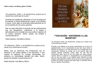 Padre nuestro, ave María y gloria al Padre…
“Te adoramos, Señor, y te bendecimos, porque por tu
Santa Cruz redimiste al mundo”.
Arrancan tus vestiduras, adheridas a Ti por la sangre de
tus heridas. A infinita distancia de tu dolor, yo he sentido,
a veces, cómo algo se arrancaba dolorosamente de mí
por la pérdida de mis seres queridos.
Que yo sepa ofrecerte el recuerdo de las separaciones
que me desgarraron, uniéndome a tu pasión y
esforzándome en consolar a los que sufren, huyendo de
mi propio egoismo. Señor, pequé, ten piedad y
misericordia de mí.
Padre Nuestro, Ave María y Gloria...
“Te adoramos, Señor, y te bendecimos, porque por tu
Santa Cruz redimiste al mundo”.
Señor, que yo disminuya mis limitaciones con mi
esfuerzo y así pueda ayudar a mis hermanos. Y que
cuando mi esfuerzo no consiga disminuirlas, me
esfuerce en ofrecértelas también por ellos. Señor,
pequé, ten piedad y misericordia de mí.
Padre Nuestro, Ave María y Gloria...
7°ESTACIÓN: “ENTERRAR A LOS
MUERTOS”
“Te adoramos Cristo y te bendecimos, porque por tu Santa Cruz
Cristo redimiste al mundo”
Envuelve a los difuntos en la oración esperanzada, en el amor y el
agradecimiento. Es la misericordia la que nos hace honrar a
quienes ya partieron a la casa del Padre con la esperanza de la
resurrección. Además, la muerte de un ser querido deja casi
siempre heridas profundas, mucho dolor. Es una obra de
misericordia estar cerca de los que sufren por estas muertes.
Cuando damos el pésame o “acompañamos en el sentimiento”,
que no sea una rutina o una palabra vacía. Miremos en esta
estación especialmente a María, que al pie de la cruz y partida por
el dolor nos acogió a todos como hijos suyos e intercede ante su
hijo por nuestras necesidades.
 