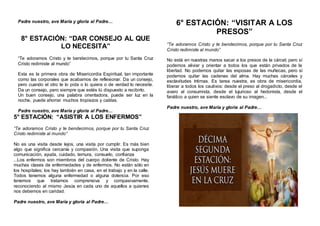 Padre nuestro, ave María y gloria al Padre…
8° ESTACIÓN: “DAR CONSEJO AL QUE
LO NECESITA”
“Te adoramos Cristo y te bendecimos, porque por tu Santa Cruz
Cristo redimiste al mundo”
Esta es la primera obra de Misericordia Espiritual, tan importante
como las corporales que acabamos de reflexionar. Da un consejo,
pero cuando el otro te lo pida o lo quiera o de verdad lo necesite.
Da un consejo, pero siempre que estés tú dispuesto a recibirlo.
Un buen consejo, una palabra orientadora, puede ser luz en la
noche, puede ahorrar muchos tropiezos y caídas.
Padre nuestro, ave María y gloria al Padre…
5° ESTACIÓN: “ASISTIR A LOS ENFERMOS”
“Te adoramos Cristo y te bendecimos, porque por tu Santa Cruz
Cristo redimiste al mundo”
No es una visita desde lejos, una visita por cumplir. Es más bien
algo que significa cercanía y compasión. Una visita que suponga
comunicación, ayuda, cuidado, ternura, consuelo, confianza
...Los enfermos son miembros del cuerpo doliente de Cristo. Hay
muchas clases de enfermedades y de enfermos. No están sólo en
los hospitales; los hay también en casa, en el trabajo y en la calle.
Todos tenemos alguna enfermedad o alguna dolencia. Por eso
tenemos que tratarnos comprensiva y compasivamente,
reconociendo al mismo Jesús en cada uno de aquellos a quienes
nos debemos en caridad.
Padre nuestro, ave María y gloria al Padre…
6° ESTACIÓN: “VISITAR A LOS
PRESOS”
“Te adoramos Cristo y te bendecimos, porque por tu Santa Cruz
Cristo redimiste al mundo”
No está en nuestras manos sacar a los presos de la cárcel; pero sí
podemos aliviar y orientar a todos los que están privados de la
libertad. No podemos quitar las esposas de las muñecas, pero sí
podemos quitar las cadenas del alma. Hay muchas cárceles y
esclavitudes íntimas. Es tarea nuestra, es obra de misericordia,
liberar a todos los cautivos: desde el preso al drogadicto, desde el
avaro al consumista, desde el lujurioso al hedonista, desde el
fanático a quien se siente esclavo de su imagen...
Padre nuestro, ave María y gloria al Padre…
 
