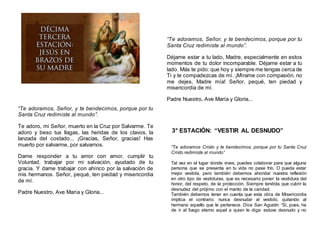 “Te adoramos, Señor, y te bendecimos, porque por tu
Santa Cruz redimiste al mundo”.
Te adoro, mi Señor, muerto en la Cruz por Salvarme. Te
adoro y beso tus llagas, las heridas de los clavos, la
lanzada del costado... ¡Gracias, Señor, gracias! Has
muerto por salvarme, por salvarnos.
Dame responder a tu amor con amor, cumplir tu
Voluntad, trabajar por mi salvación, ayudado de tu
gracia. Y dame trabajar con ahínco por la salvación de
mis hermanos. Señor, pequé, ten piedad y misericordia
de mí.
Padre Nuestro, Ave María y Gloria...
“Te adoramos, Señor, y te bendecimos, porque por tu
Santa Cruz redimiste al mundo”.
Déjame estar a tu lado, Madre, especialmente en estos
momentos de tu dolor incomparable. Déjame estar a tu
lado. Más te pido: que hoy y siempre me tengas cerca de
Ti y te compadezcas de mí. ¡Mírame con compasión, no
me dejes, Madre mía! Señor, pequé, ten piedad y
misericordia de mí.
Padre Nuestro, Ave María y Gloria...
3° ESTACIÓN: “VESTIR AL DESNUDO”
“Te adoramos Cristo y te bendecimos, porque por tu Santa Cruz
Cristo redimiste al mundo”
Tal vez en el lugar donde vives, puedes colaborar para que alguna
persona que se presenta en tu vida no pase frío. O pueda estar
mejor vestida, pero también debemos ahondar nuestra reflexión
en otro tipo de vestiduras, que es necesario poner: la vestidura del
honor, del respeto, de la protección. Siempre tendrás que cubrir la
desnudez del prójimo con el manto de la caridad.
También debemos tener en cuenta que esta obra de Misericordia
implica el contrario: nunca desnudar al vestido, quitando al
hermano aquello que le pertenece. Dice San Agustín: “Si, pues, ha
de ir al fuego eterno aquel a quien le diga: estuve desnudo y no
 
