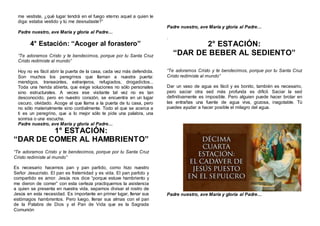 me vestiste, ¿qué lugar tendrá en el fuego eterno aquel a quien le
diga: estaba vestido y tú me desnudaste?”
Padre nuestro, ave María y gloria al Padre…
4° Estación: “Acoger al forastero”
“Te adoramos Cristo y te bendecimos, porque por tu Santa Cruz
Cristo redimiste al mundo”
Hoy no es fácil abrir la puerta de la casa, cada vez más defendida.
Son muchos los peregrinos que llaman a nuestra puerta:
mendigos, transeúntes, extranjeros, refugiados, drogadictos...
Toda una herida abierta, que exige soluciones no sólo personales
sino estructurales. A veces ese visitante tal vez no es tan
desconocido, pero en nuestro corazón, se encuentra en un lugar
oscuro, olvidado. Acoge al que llama a la puerta de tu casa, pero
no sólo materialmente sino cordialmente. Todo el que se acerca a
ti es un peregrino, que a lo mejor sólo te pide una palabra, una
sonrisa o una escucha.
Padre nuestro, ave María y gloria al Padre…
1° ESTACIÓN:
“DAR DE COMER AL HAMBRIENTO”
“Te adoramos Cristo y te bendecimos, porque por tu Santa Cruz
Cristo redimiste al mundo”
Es necesario hacernos pan y pan partido, como hizo nuestro
Señor Jesucristo. El pan es fraternidad y es vida. El pan partido y
compartido es amor. Jesús nos dice “porque estuve hambriento y
me dieron de comer” con esta certeza practiquemos la asistencia
a quien se presenta en nuestra vida, sepamos divisar el rostro de
Jesús en esta necesidad. Es importante en primer lugar, llenar sus
estómagos hambrientos. Pero luego, llenar sus almas con el pan
de la Palabra de Dios y el Pan de Vida que es la Sagrada
Comunión
Padre nuestro, ave María y gloria al Padre…
.
2° ESTACIÓN:
“DAR DE BEBER AL SEDIENTO”
“Te adoramos Cristo y te bendecimos, porque por tu Santa Cruz
Cristo redimiste al mundo”
Dar un vaso de agua es fácil y es bonito, también es necesario,
pero saciar otra sed más profunda es difícil. Saciar la sed
definitivamente es imposible. Pero alguien puede hacer brotar en
las entrañas una fuente de agua viva, gozosa, inagotable. Tú
puedes ayudar a hacer posible el milagro del agua.
Padre nuestro, ave María y gloria al Padre…
 