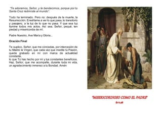 “Te adoramos, Señor, y te bendecimos, porque por tu
Santa Cruz redimiste al mundo”.
Todo ha terminado. Pero no: después de la muerte, la
Resurrección. Enséñame a ver lo que pasa, lo transitorio
y pasajero, a la luz de lo que no pasa. Y que esa luz
ilumine todos mis actos. Así sea. Señor, pequé, ten
piedad y misericordia de mí.
Padre Nuestro, Ave María y Gloria...
Oración Final
Te suplico, Señor, que me concedas, por intercesión de
tu Madre la Virgen, que cada vez que medite tu Pasión,
quede grabado en mí con marca de actualidad
constante,
lo que Tú has hecho por mí y tus constantes beneficios.
Haz, Señor, que me acompañe, durante toda mi vida,
un agradecimiento inmenso a tu Bondad. Amén
 