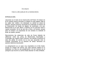 VÍA CRUCIS
PARA EL AÑO JUBILAR DE LA MISERICORDIA
INTRODUCCIÓN.
Jesucristo es el rostro de la misericordia del Padre. El misterio de
la fe cristiana parece encontrar su síntesis en esta palabra. Ella se
ha vuelto viva, visible y ha alcanzado su culmen en Jesús de
Nazaret. Siempre tenemos necesidad de contemplar el misterio de
la misericordia. Es fuente de alegría, de serenidad y de paz.
Misericordia es el acto último y supremo con el cual Dios viene a
nuestro encuentro. Es la vía que une a Dios y el hombre, porque
abre el corazón a la esperanza de ser amados no obstante el
límite de nuestro pecado.
Recorreremos las estaciones de este vía Crucis tratando de
reflexionar sobre las obras de Misericordia Espirituales y
Corporales que nuestro Papa Francisco nos exhorta a practicar en
este año jubilar. El camino de la cruz que Jesucristo vivió, lo
continúa recorriendo en la persona de tantos hermanos en
quienes debemos reconocerlo.
La peregrinación es un signo muy importante en el Año Santo,
porque es imagen del camino que cada persona realiza en su
existencia. La vida es una peregrinación y el ser humano es un
peregrino que recorre su camino hasta alcanzar la meta anhelada.
 
