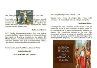 Del Evangelio de según San (Marcos 15, 42-46.
Informado por el centurión, concedió el cuerpo a José,
quien, comprando una sábana, lo descolgó de la cruz, lo
envolvió en la sábana y lo puso en un sepulcro que
estaba excavado en roca; luego, hizo rodar una piedra
sobre la entrada del sepulcro.
Palabradel Señor.
REFLEXIÓN. Considera el amargo dolor que sintió el
Corazón de María cuando el cuerpo de su querido Jesús
fue bajado de la cruz y colocado en su regazo. Oh,
Madre Dolorosa, nuestros corazones se estremecen al
ver tanta aflicción. Haz que permanezcamos fieles a
Jesús hasta el último instante de nuestras vidas.
Padrenuestro, siete Ave Marías, Gloria al Padre
QUINTO DOLOR
“JESÚS MUERE EN LA CRUZ “
Del Evangelio según San Juan 19,17-39.
Cuando tomó Jesús el vinagre, dijo: «Todo está
cumplido.» E inclinando la cabeza entregó el espíritu.
Palabra delSeñor
Contempla los dos sacrificios en el Calvario - uno, el
cuerpo de Jesús; el otro, el corazón de María. Triste es
el espectáculo de la Madre del Redentor viendo a su
querido Hijo cruelmente clavado en la cruz. Ella
permaneció al pie de la cruz y oyó a su Hijo prometerle
el cielo a un ladrón y perdonar a Sus enemigos. Sus
últimas palabras dirigidas a Ella fueron: "Madre, he ahí a
 