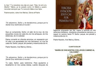 tu hijo." Y a nosotros nos dijo en Juan: "Hijo, he ahí a tu
Madre." María, yo te acepto como mi Madre y quiero
recordar siempre que Tú nunca le fallas a tus hijos.
Padrenuestro, siete Ave Marías, Gloria al Padre
“Te adoramos, Señor, y te bendecimos, porque por tu
Santa Cruz redimiste al mundo”.
Que yo comprenda, Señor, el valor de la cruz, de mis
pequeñas cruces de cada día, de mis achaques, de mis
dolencias, de mi soledad.
Dame convertir en ofrenda amorosa, en reparación por
mi vida y en apostolado por mis hermanos, mi cruz de
cada día. Señor, pequé, ten piedad y misericordia de mí.
Padre Nuestro, Ave María y Gloria...
“Te adoramos, Señor, y te bendecimos, porque por tu
Santa Cruz redimiste al mundo”.
Tú caes, Señor, para redimirme. Para ayudarme a
levantarme en mis caídas diarias, cuando después de
haberme propuesto ser fiel, vuelvo a reincidir en mis
defectos cotidianos. ¡Ayúdame a levantarme siempre y a
seguir mi camino hacia Ti! Señor, pequé, ten piedad y
misericordia de mí.
Padre Nuestro, Ave María y Gloria...
CUARTO DOLOR
“MARÍA SE ENCUENTRA CON JESÚS CAMINO AL
CALVARIO”.
 