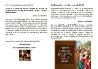 Del Evangelio según san Juan 19, 25
Junto a la cruz de Jesús estaban su madre, la
hermana de su madre, María, la de Cleofás, y María,
la Magdalena.
Palabra del Señor.
Acércate, querido cristiano, ven y ve si puedes soportar
tan triste escena. Esta Madre, tan dulce y amorosa, se
encuentra con su Hijo en medio de quienes lo arrastran a
tan cruel muerte. Consideren el tremendo dolor que
sintieron cuando sus ojos se encontraron - el dolor de la
Madre bendita que intentaba dar apoyo a su Hijo. María,
yo también quiero acompañar a Jesús en Su Pasión,
ayúdame a reconocerlo en mis hermanos y hermanas
que sufren.
Padrenuestro, siete Ave Marías, Gloria al Padre.
TERCER DOLOR
EL NIÑO PERDIDO EN EL TEMPLO
Del Evangelio según San Lucas 2, 43- 45.
Al regresar ellos, acabada la Fiesta, se quedó el niño
Jesús en Jerusalén, sin que lo supieran José y su
madre. Pensando que estaba entre la compañía,
anduvieron durante un día, y lo buscaban entre los
parientes y los conocidos; pero como no lo hallaron,
volvieron a Jerusalén buscándolo.
Palabra delSeñor.
Qué angustioso fue el dolor de María cuando se percató
de que había perdido a su querido Hijo. Llena de
preocupación y fatiga, regresó con José a Jerusalén.
Durante tres largos días buscaron a Jesús, hasta que lo
encontraron en el templo. Madre querida, cuando el
pecado me lleve a perder a Jesús, ayúdame a
encontrarlo de nuevo a través del Sacramento de la
Reconciliación.
 