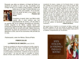 Después que ellos se retiraron, el Angel del Señor se
apareció en sueños a José y le dijo: «Levántate, toma
contigo al niño y a su madre y huye a Egipto; y estate allí
hasta que yo te diga. Porque Herodes va a
buscar al niño para matarle.» Él se levantó,
tomó de noche al niño y a su madre, y se
retiró a Egipto; Palabra del
Señor
Considera el agudo dolor que María sintió
cuando ella y José tuvieron que huir
repentinamente de noche, a fin de salvar a
su querido Hijo de la matanza decretada por Herodes.
Cuánta angustia la de María, cuántas fueron sus
privaciones durante tan largo viaje. Cuántos sufrimientos
experimentó Ella en la tierra del exilio. Madre Dolorosa,
alcánzame la gracia de perseverar en la confianza y el
abandono a Dios, aún en los momentos más difíciles de
mi vida.
-Padrenuestro, siete Ave Marías, Gloria al Padre
PRIMER DOLOR
LA PROFECÍA DE SIMEÓN (Lucas 2,22-35)
Cuando se cumplieron los días de la purificación de ellos, según la
Ley de Moisés, llevaron a Jesús a Jerusalén para presentarle al
Señor, como está escrito en la Ley del Señor: Todo varón
primogénito será consagrado al Señor y para ofrecer en sacrificio
un par de tórtolas o dos pichones , conforme a lo que se dice en la
Ley del Señor. Y he aquí que había en Jerusalén un hombre
llamado Simeón; este hombre era justo y piadoso, y esperaba la
consolación de Israel; y estaba en él el Espíritu Santo. Le había
sido revelado por el Espíritu Santo que no vería la muerte antes
de haber visto al Cristo del Señor. Movido por el Espíritu, vino al
Templo; y cuando los padres introdujeron al niño Jesús, para
cumplir lo que la Ley prescribía sobre él, le tomó en brazos y
bendijo a Dios diciendo: «Ahora, Señor, puedes, según tu palabra,
dejar que tu siervo se vaya en paz; porque han visto mis ojos tu
salvación, la que has preparado a la vista de todos los pueblos,
luz para iluminar a los gentiles y gloria de tu pueblo Israel.» Su
padre y su madre estaban admirados de lo que se decía de él.
Simeón les bendijo y dijo a María, su madre: «Este está puesto
para caída y elevación de muchos en Israel, y para ser señal de
contradicción ¡y a ti misma una espada te atravesará el alma! - a
fin de que queden al descubierto las intenciones de muchos
corazones.» Palabra del Señor.
Qué grande fue el impacto en el Corazón de María, cuando oyó
las tristes palabras con las que Simeón le profetizó la amarga
Pasión y muerte de su dulce Jesús. Querida Madre, obtén para mí
un auténtico arrepentimiento por mis pecados.
 