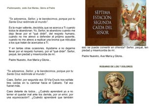 -Padrenuestro, siete Ave Marías, Gloria al Padre
“Te adoramos, Señor, y te bendecimos, porque por tu
Santa Cruz redimiste al mundo”.
Es la mujer valiente, decidida,que se acerca a Ti cuando
todos te abandonan. Yo, Señor, te abandono cuando me
dejo llevar por el "qué dirán", del respeto humano,
cuando no me atrevo a defender al prójimo ausente,
cuando no me atrevo a replicar una broma que ridiculiza
a los que tratan de acercarse a Ti.
Y en tantas otras ocasiones. Ayúdame a no dejarme
llevar por el respeto humano, por el "qué dirán". Señor,
pequé, ten piedad y misericordia de mí.
Padre Nuestro, Ave María y Gloria...
“Te adoramos, Señor, y te bendecimos, porque por tu
Santa Cruz redimiste al mundo”.
Caes, Señor, por segunda vez. El Via Crucis nos señala
tres caídas en tu caminar hacia el Calvario. Tal vez
fueran más.
Caes delante de todos... ¿Cuándo aprenderé yo a no
temer el quedar mal ante los demás, por un error, por
una equivocación?. ¿Cuándo aprenderé que también
eso se puede convertir en ofrenda? Señor, pequé, ten
piedad y misericordia de mí.
Padre Nuestro, Ave María y Gloria..
ROSARIO DE LOS 7 DOLORES
 