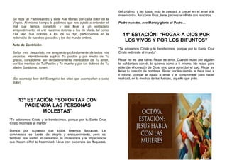 Se reza un Padrenuestro y siete Ave Marías por cada dolor de la
Virgen. Al mismo tiempo le pedimos que nos ayude a entender el
mal que hemos cometido y nos lleve a un verdadero
arrepentimiento. Al unir nuestros dolores a los de María, tal como
Ella unió Sus dolores a los de su Hijo, participamos en la
redención de nuestros pecados y los del mundo entero.
Acto de Contrición
Señor mío, Jesucristo, me arrepiento profundamente de todos mis
pecados. Humildemente suplico Tu perdón y por medio de Tu
gracia, concédeme ser verdaderamente merecedor de Tu amor,
por los méritos de Tu Pasión y Tu muerte y por los dolores de Tu
Madre Santísima. Amén.
(Se aconseja leer del Evangelio las citas que acompañan a cada
dolor)
13° ESTACIÓN: “SOPORTAR CON
PACIENCIA LAS PERSONAS
MOLESTAS”
“Te adoramos Cristo y te bendecimos, porque por tu Santa Cruz
Cristo redimiste al mundo”
Damos por supuesto que todos tenemos flaquezas. La
convivencia es fuente de alegría y enriquecimiento, pero es
también nos visitan el cansancio, la intolerancia y la impaciencia
que hacen difícil la fraternidad. Lleva con paciencia las flaquezas
del prójimo, y las tuyas, esto te ayudará a crecer en el amor y la
misericordia. Así como Dios, tiene paciencia infinita con nosotros.
Padre nuestro, ave María y gloria al Padre…
14° ESTACIÓN: “ROGAR A DIOS POR
LOS VIVOS Y POR LOS DIFUNTOS”
“Te adoramos Cristo y te bendecimos, porque por tu Santa Cruz
Cristo redimiste al mundo”
Rezar no es una rutina. Rezar es amor. Cuando rezas por alguien
te solidarizas con él, lo quieres como a ti mismo. No rezas para
ablandar el corazón de Dios, sino para agrandar el tuyo. Rezar es
llenar tu corazón de nombres. Rezar por los demás te hace bien a
ti mismo, porque te ayuda a amar y te compromete para hacer
realidad, en la medida de tus fuerzas, aquello que pide.
 