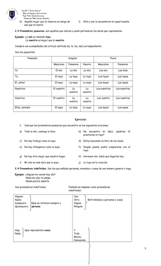 Liceo N°1 “Javiera Carrera”
Depto. de Lenguaje y Comunicación
Prof. Mirta Candia Zamorano
Practicante: Belén Carrasco Riquelme
k) Aquella mujer que te observa es amiga de
esa que te sonríe.
l) Esto y eso lo escondieron en aquel mueble.
2.3 Pronombres posesivos: son aquéllos que indican a quién pertenecen los seres que representan.
Ejemplo: Lo mío es también tuyo.
La nuestra es mejor que la vuestra.
Siempre van acompañados del artículo definido (el, la, los, las) correspondiente.
Son los siguientes:
Poseedor Singular Plural
Masculino Femenino Neutro Masculino Femenino
Yo El mío La mía Lo mío Los mío Las mías
Tu El tuyo La tuya Lo tuyo Los tuyos Las tuyas
El, usted El suyo La suya Lo suyo Los suyos Las suyas
Nosotros El nuestro La
nuestra
Lo
nuestro
Los nuestros Las nuestras
Vosotros El vuestro La
vuestra
Lo
vuestro
Los vuestro Las vuestras
Ellos, ustedes El suyo La suya Lo suyo Los suyos Las suyas
Ejercicios
1. Subraye los pronombres posesivos que encuentre en las siguientes oraciones.
a) Todo lo mío, conmigo lo llevo. b) No encuentro mi lápiz; ¿podrías tú
prestarme el tuyo?
c) No hay trabajo como el suyo. d) Estoy buscando un libro de los tuyos.
e) No hay inteligencia como la suya. f) Ningún poema podrá compararse con el
tuyo.
g) No hay sitio mejor que nuestro hogar. h) Hermano mío, sabía que llegarías hoy.
i) Mi vida es más dura que la suya. j) Lo tuyo es la creación.
2.4 Pronombres indefinidos: Son los que señalan personas, animales o cosas de una manera general o vaga.
Ejemplo: ¿Alguien ha venido hoy día?
Nada me dijo tu amiga.
Nadie parece saberlo.
Son pronombres indefinidos: También se emplean como pronombres
indefinidos:
Alguien
Nadie
Cualquiera Que se refieren siempre a
Quienquiera persona
Algo Que representan cosas
Nada
Uno
Otro Refiriéndose a personas o cosas
Alguno
Ninguno
Y
Todo
Mucho
Demasiado
5
 