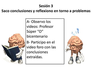 Sesión 3
Saco conclusiones y reflexiono en torno a problemas
A- Observo los
videos: Profesor
Súper “O”
bicentenario
B- Participo en el
video foro con las
conclusiones
extraídas.

 