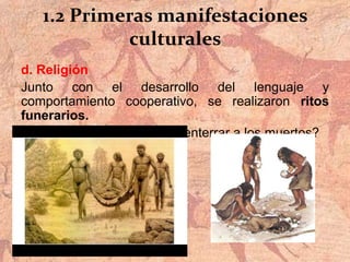 1.2 Primeras manifestaciones
culturales
d. Religión
Junto con el desarrollo del lenguaje y
comportamiento cooperativo, se realizaron ritos
funerarios.
¿Qué demuestra el acto de enterrar a los muertos?
 