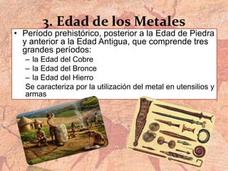 3. Edad de los Metales
• Período prehistórico, posterior a la Edad de Piedra
y anterior a la Edad Antigua, que comprende tres
grandes períodos:
– la Edad del Cobre
– la Edad del Bronce
– la Edad del Hierro
Se caracteriza por la utilización del metal en utensilios y
armas
 