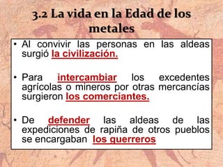 3.2 La vida en la Edad de los
metales
• Al convivir las personas en las aldeas
surgió la civilización.
• Para intercambiar los excedentes
agrícolas o mineros por otras mercancías
surgieron los comerciantes.
• De defender las aldeas de las
expediciones de rapiña de otros pueblos
se encargaban los guerreros
 