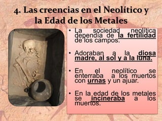4. Las creencias en el Neolítico y
la Edad de los Metales
• La sociedad neolítica
dependía de la fertilidad
de los campos.
• Adoraban a la diosa
madre, al sol y a la luna.
• En el neolítico se
enterraba a los muertos
con urnas y un ajuar.
• En la edad de los metales
se incineraba a los
muertos.
 