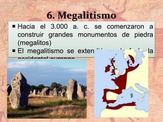 6. Megalitismo
 Hacia el 3.000 a. c. se comenzaron a
construir grandes monumentos de piedra
(megalitos)
 El megalitismo se extendió por la fachada
occidental europea
 