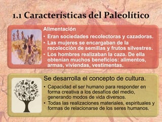1.1 Características del Paleolítico
Alimentación
• Eran sociedades recolectoras y cazadoras.
• Las mujeres se encargaban de la
recolección de semillas y frutos silvestres.
• Los hombres realizaban la caza. De ella
obtenían muchos beneficios: alimentos,
armas, viviendas, vestimentas.
Se desarrolla el concepto de cultura.
• Capacidad el ser humano para responder en
forma creativa a los desafíos del medio,
generando modos de vida diversos.
• Todas las realizaciones materiales, espirituales y
formas de relacionarse de los seres humanos..
 