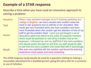Example of a STAR response
Describe a time when you have used an innovative approach to
solving a problem:
Situation
Task
Action
Result
This STAR response could equally be used for a question relating to making a
reasonable adjustment for a disabled person, going the extra mile for a customer
or use of initiative.
When I was assistant manager of an IT training workshop at a
college in Brighton, we had a student who couldn’t raise her
hand to ask questions due to arthritis in her shoulders. She
would get very frustrated when she had a problem and even
more frustrated when she couldn’t get the attention of one of my
staff to get the problem fixed. I went out and bought a set of
decorative lights that attach to the sides of computer monitors
which could be switched on and off by a button next to the
keyboard. I informed her and my staff that if she had a problem,
she should switch the light on and then my staff would be able
to see that she had a problem and could deal with it accordingly.
She was very satisfied with the solution and found the learning
experience much easier and more rewarding.
 