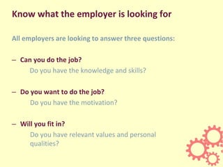 Know what the employer is looking for
All employers are looking to answer three questions:
– Can you do the job?
Do you have the knowledge and skills?
– Do you want to do the job?
Do you have the motivation?
– Will you fit in?
Do you have relevant values and personal
qualities?
 