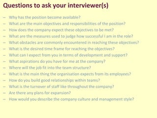 Questions to ask your interviewer(s)
– Why has the position become available?
– What are the main objectives and responsibilities of the position?
– How does the company expect these objectives to be met?
– What are the measures used to judge how successful I am in the role?
– What obstacles are commonly encountered in reaching these objectives?
– What is the desired time frame for reaching the objectives?
– What can I expect from you in terms of development and support?
– What aspirations do you have for me at the company?
– Where will the job fit into the team structure?
– What is the main thing the organisation expects from its employees?
– How do you build good relationships within teams?
– What is the turnover of staff like throughout the company?
– Are there any plans for expansion?
– How would you describe the company culture and management style?
 