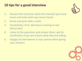 10 tips for a good interview
1. Assume the interview starts the moment you leave
home and ends when you return home
2. Greet everyone with a smile
3. Handshakes: Firm. Not bone-crushing or wet
lettuce leaf.
4. Listen to the questions and answer them, ask for
clarification if you are unsure what they are asking
5. Engage all interviewers in eye contact when giving
your answers
C
 