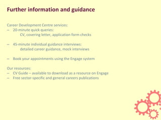 Further information and guidance
Career Development Centre services:
– 20-minute quick queries:
CV, covering letter, application form checks
– 45-minute individual guidance interviews:
detailed career guidance, mock interviews
– Book your appointments using the Engage system
Our resources:
– CV Guide – available to download as a resource on Engage
– Free sector-specific and general careers publications
 