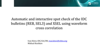 Automatic and interactive spot check of the IDC
bulletins (REB, SEL3) and XSEL using waveform
cross correlation
Ivan Kitov, IDC/SA/SM, ivan.kitov@ctbto.org
Mikhail Rozhkov
 