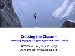 Crossing the Chasm –  Attracting, Engaging & Supporting the Conscious Traveller SPTO Workshop, May 17th, Fiji Anna Pollock, DestiCorp UK Ltd 