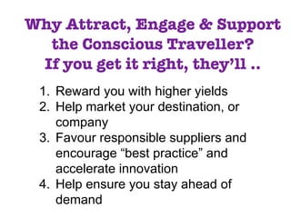 Why Attract, Engage & Support the Conscious Traveller? If you get it right, they’ll .. Reward you with higher yields Help market your destination, or  company  Favour responsible suppliers and encourage “best practice” and accelerate innovation Help ensure you stay ahead of demand 