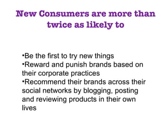 New Consumers are more than twice as likely to Be the first to try new things Reward and punish brands based on their corporate practices Recommend their brands across their social networks by blogging, posting and reviewing products in their own lives 