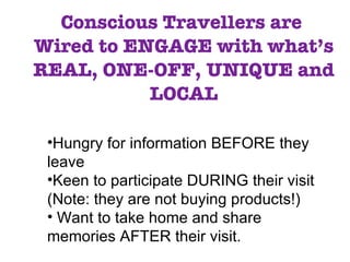 Conscious Travellers are  Wired to ENGAGE with what’s REAL, ONE-OFF, UNIQUE and LOCAL Hungry for information BEFORE they leave Keen to participate DURING their visit (Note: they are not buying products!) Want to take home and share memories AFTER their visit. 