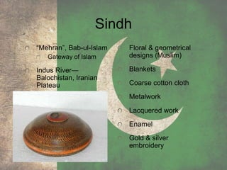 Sindh
“Mehran”, Bab-ul-Islam
Gateway of Islam
Indus River—
Balochistan, Iranian
Plateau
Floral & geometrical
designs (Muslim)
Blankets
Coarse cotton cloth
Metalwork
Lacquered work
Enamel
Gold & silver
embroidery
 