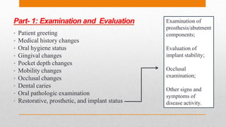 Part- 1: Examination and Evaluation
• Patient greeting
• Medical history changes
• Oral hygiene status
• Gingival changes
• Pocket depth changes
• Mobility changes
• Occlusal changes
• Dental caries
• Oral pathologic examination
• Restorative, prosthetic, and implant status
Examination of
prosthesis/abutment
components;
Evaluation of
implant stability;
Occlusal
examination;
Other signs and
symptoms of
disease activity.
 