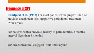 Frequency ofSPT
• Ramfjord et al. (1993) For most patients with gingivitis but no
previous attachment loss, supportive periodontal treatment
twice a year.
• For patients with a previous history of periodontitis, 3 months
interval (less than 6 months)
• Various clinical trails suggest- four times a year.
 