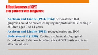 Effectiveness of SPT
( for patients with Gingivitis )
• Axelsson and Lindhe (1974-1976): demonstrated that
gingivitis could be prevented by regular professional cleaningin
children aged 7 to 14 years.
• Axelsson and Lindhe (1981): reduced caries and BOP
• Badersten et al.(1990): Routine mechanical subgingival
debridement of shallow bleeding sites at SPT visits results in
attachment loss.
 