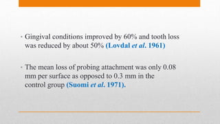 • Gingival conditions improved by 60% and tooth loss
was reduced by about 50% (Lovdal et al. 1961)
• The mean loss of probing attachment was only 0.08
mm per surface as opposed to 0.3 mm in the
control group (Suomi et al. 1971).
 