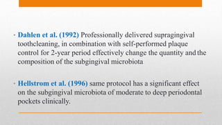 • Dahlen et al. (1992) Professionally delivered supragingival
toothcleaning, in combination with self-performed plaque
control for 2-year period effectively change the quantity and the
composition of the subgingival microbiota
• Hellstrom et al. (1996) same protocol has a significant effect
on the subgingival microbiota of moderate to deep periodontal
pockets clinically.
 