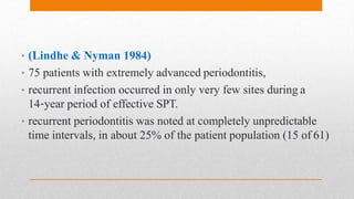 • (Lindhe & Nyman 1984)
• 75 patients with extremely advanced periodontitis,
• recurrent infection occurred in only very few sites during a
14‐year period of effective SPT.
• recurrent periodontitis was noted at completely unpredictable
time intervals, in about 25% of the patient population (15 of 61)
 