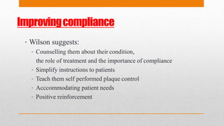 Improvingcompliance
• Wilson suggests:
• Counselling them about their condition,
the role of treatment and the importance of compliance
• Simplify instructions to patients
• Teach them self performed plaque control
• Acccommodating patient needs
• Positive reinforcement
 
