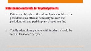 Maintenance intervals for implant patients
1. Patients with both teeth and implants should see the
periodontist as often as necessary to keep the
periodontium and peri-implant tissues healthy.
2. Totally edentulous patients with implants should be
seen at least once per year.
 